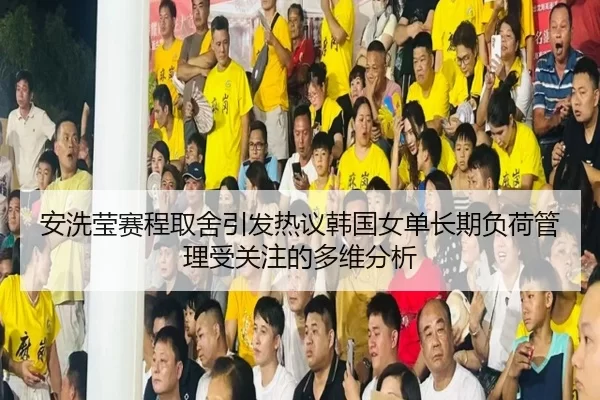 安洗莹赛程取舍引发热议韩国女单长期负荷管理受关注的多维分析